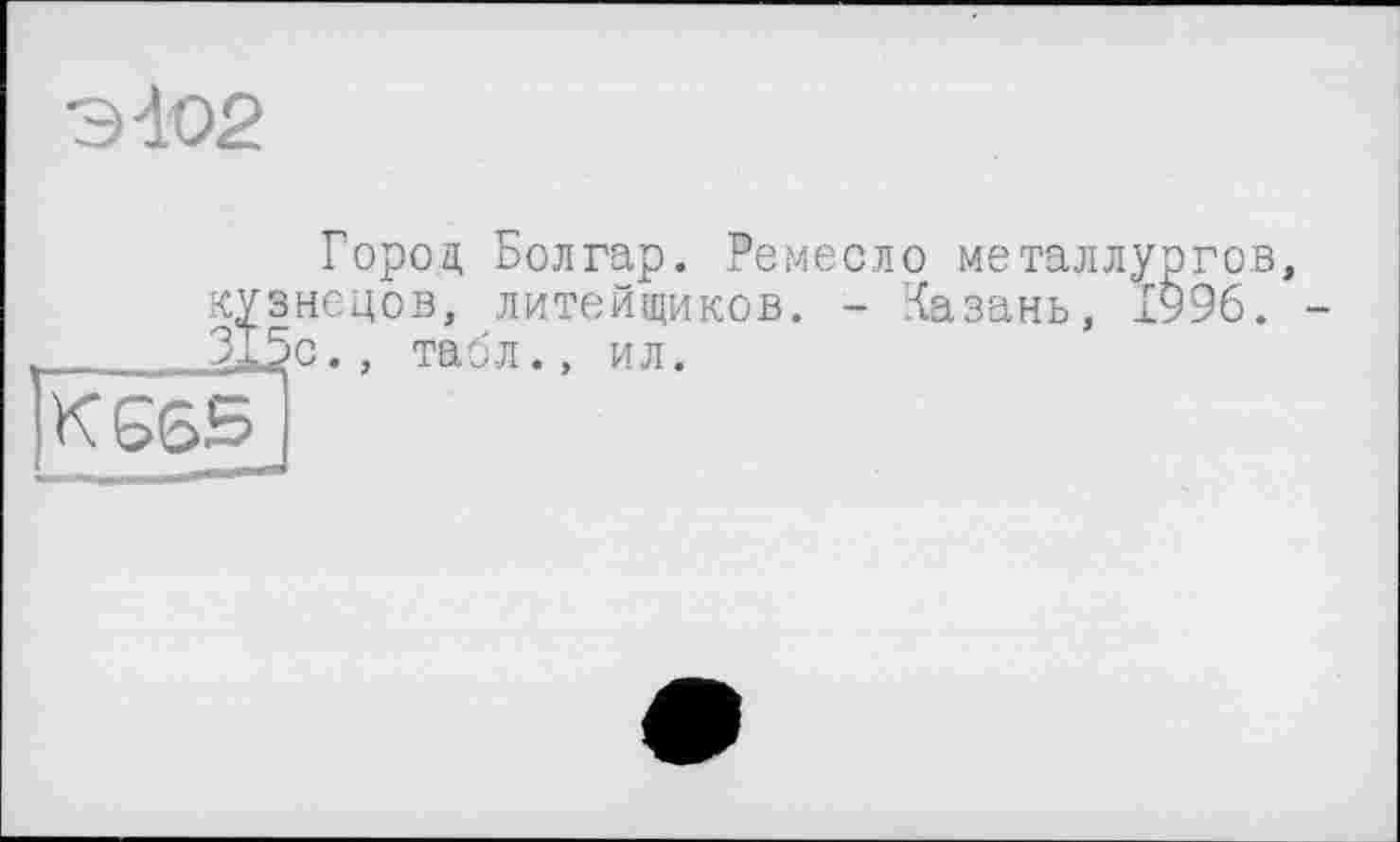 ﻿Э-102
Город Болгар. Ремесло металлургов, кузнецов, литейщиков. - Казань, 1996. -315с., табл., ил.
К665_